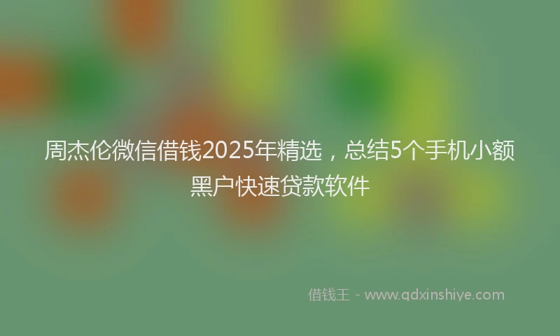 周杰伦微信借钱2025年精选，总结5个手机小额黑户快速贷款软件