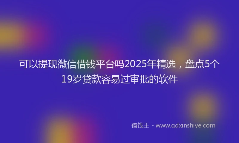 可以提现微信借钱平台吗2025年精选，盘点5个19岁贷款容易过审批的软件