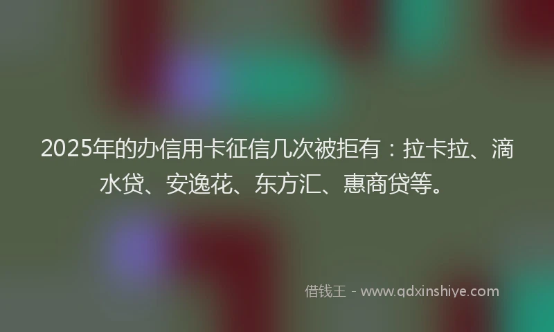 2025年的办信用卡征信几次被拒有：拉卡拉、滴水贷、安逸花、东方汇、惠商贷等。