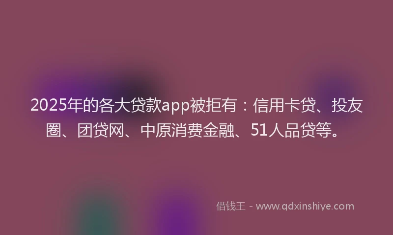 2025年的各大贷款app被拒有：信用卡贷、投友圈、团贷网、中原消费金融、51人品贷等。