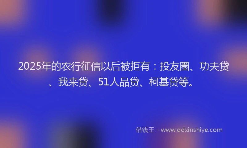 2025年的农行征信以后被拒有：投友圈、功夫贷、我来贷、51人品贷、柯基贷等。