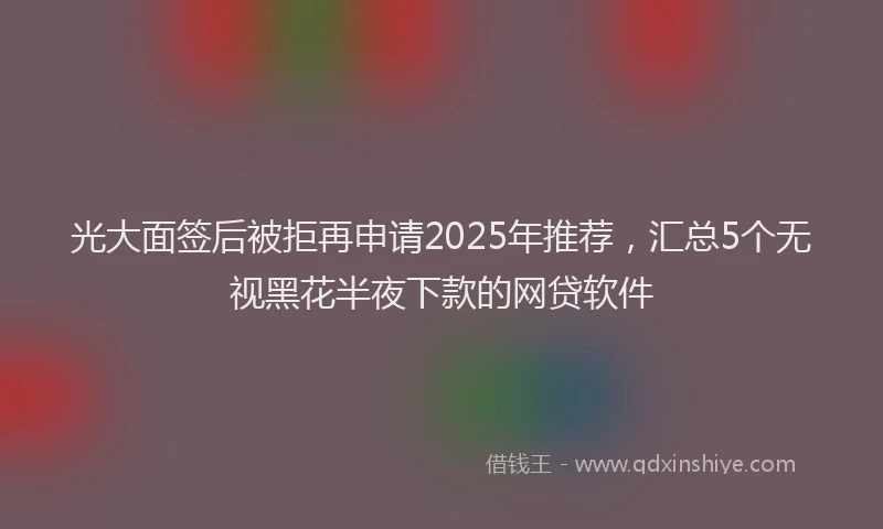 光大面签后被拒再申请2025年推荐，汇总5个无视黑花半夜下款的网贷软件