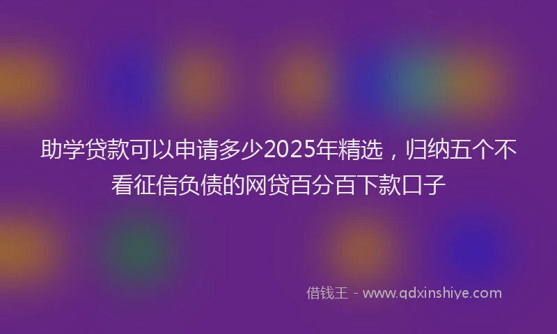 助学贷款可以申请多少2025年精选，归纳五个不看征信负债的网贷百分百下款口子