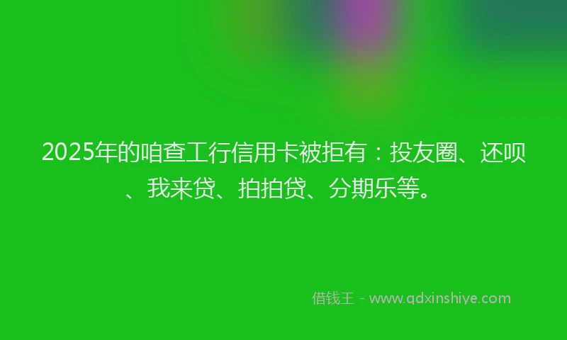 2025年的咱查工行信用卡被拒有：投友圈、还呗、我来贷、拍拍贷、分期乐等。