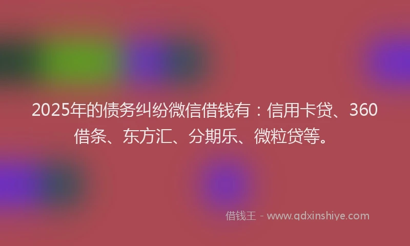 2025年的债务纠纷微信借钱有：信用卡贷、360借条、东方汇、分期乐、微粒贷等。