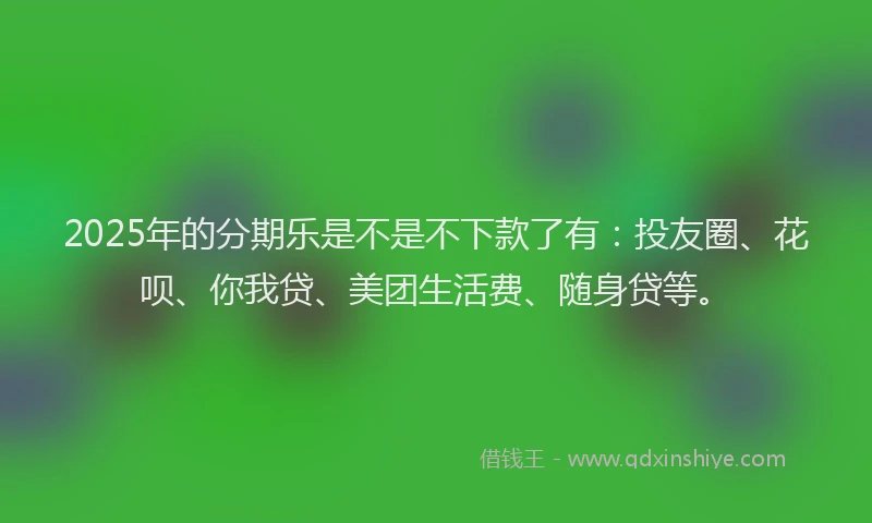 2025年的分期乐是不是不下款了有：投友圈、花呗、你我贷、美团生活费、随身贷等。