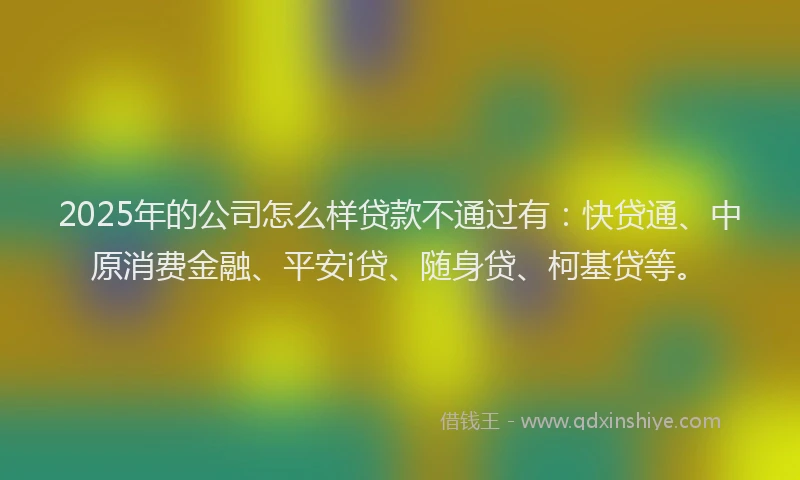 2025年的公司怎么样贷款不通过有：快贷通、中原消费金融、平安i贷、随身贷、柯基贷等。