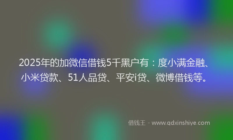 2025年的加微信借钱5千黑户有：度小满金融、小米贷款、51人品贷、平安i贷、微博借钱等。