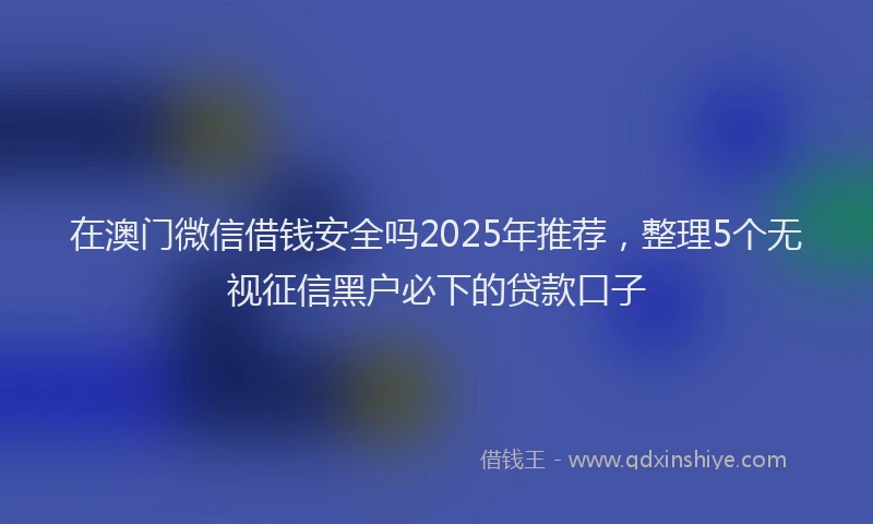 在澳门微信借钱安全吗2025年推荐，整理5个无视征信黑户必下的贷款口子