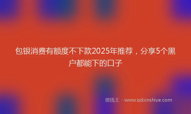 包银消费有额度不下款2025年推荐，分享5个黑户都能下的口子