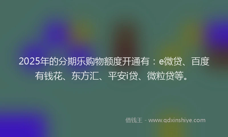 2025年的分期乐购物额度开通有：e微贷、百度有钱花、东方汇、平安i贷、微粒贷等。