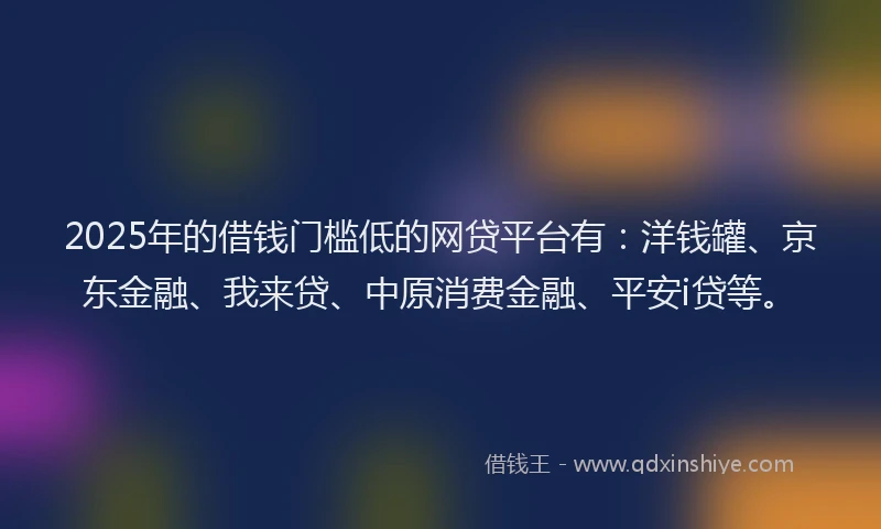 2025年的借钱门槛低的网贷平台有：洋钱罐、京东金融、我来贷、中原消费金融、平安i贷等。