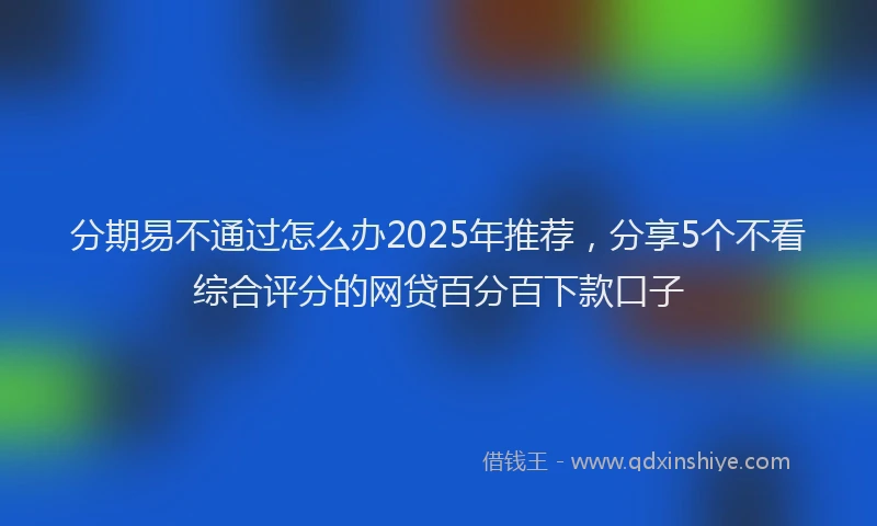分期易不通过怎么办2025年推荐，分享5个不看综合评分的网贷百分百下款口子