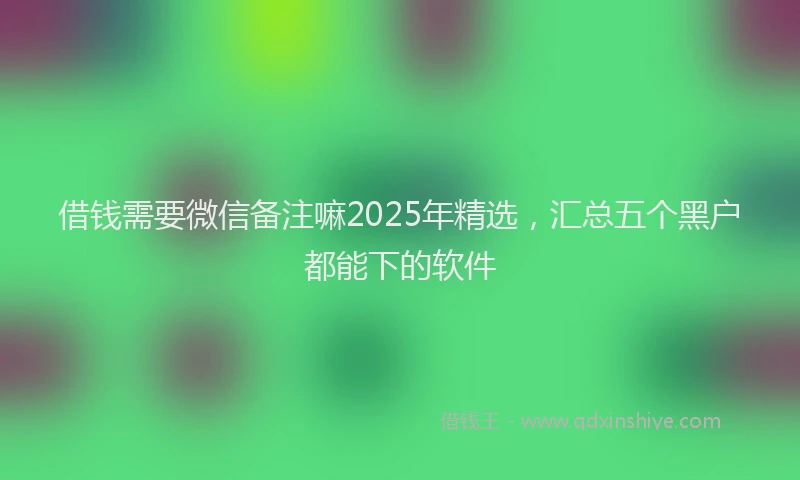 借钱需要微信备注嘛2025年精选，汇总五个黑户都能下的软件