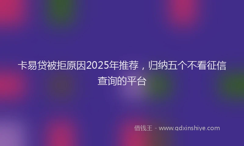 卡易贷被拒原因2025年推荐，归纳五个不看征信查询的平台