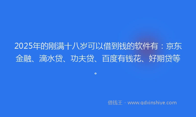2025年的刚满十八岁可以借到钱的软件有：京东金融、滴水贷、功夫贷、百度有钱花、好期贷等。