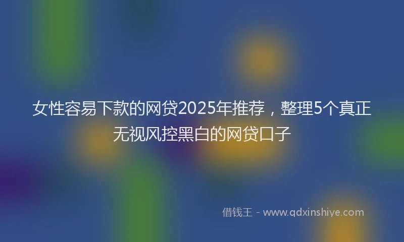女性容易下款的网贷2025年推荐，整理5个真正无视风控黑白的网贷口子
