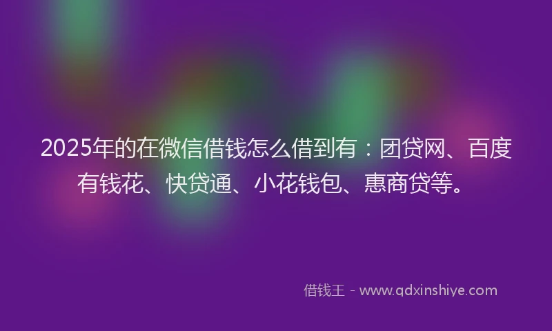 2025年的在微信借钱怎么借到有：团贷网、百度有钱花、快贷通、小花钱包、惠商贷等。