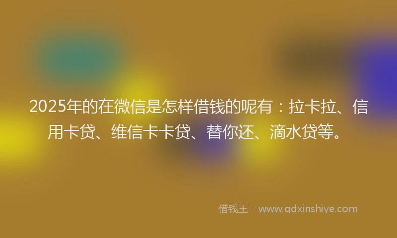 2025年的在微信是怎样借钱的呢有：拉卡拉、信用卡贷、维信卡卡贷、替你还、滴水贷等。