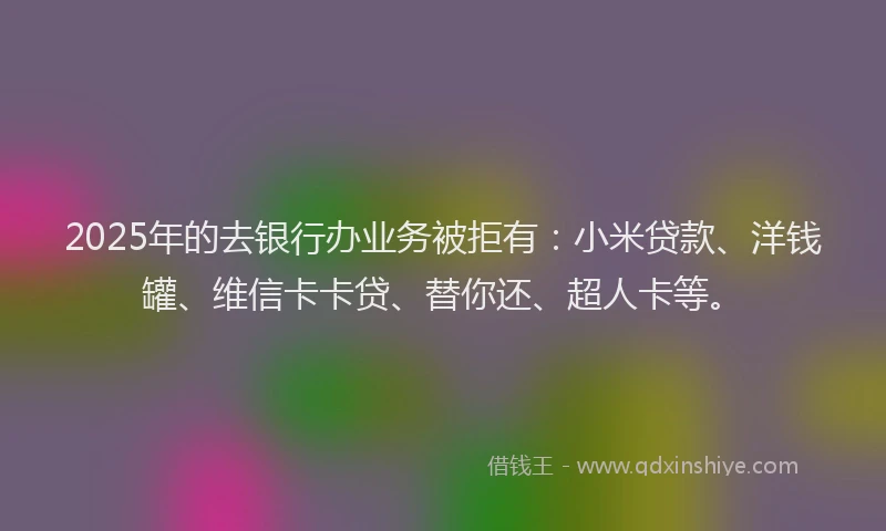 2025年的去银行办业务被拒有：小米贷款、洋钱罐、维信卡卡贷、替你还、超人卡等。