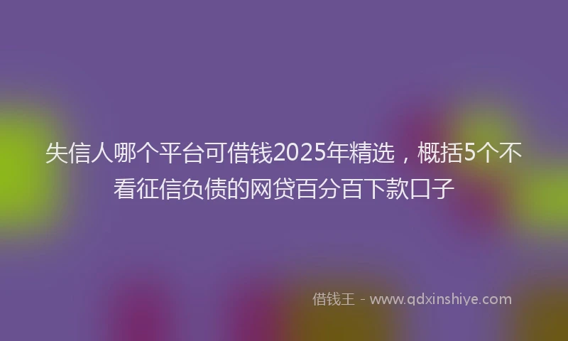 失信人哪个平台可借钱2025年精选，概括5个不看征信负债的网贷百分百下款口子