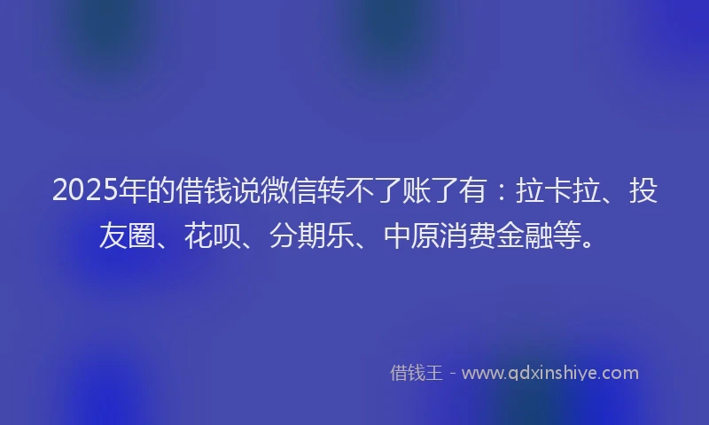2025年的借钱说微信转不了账了有：拉卡拉、投友圈、花呗、分期乐、中原消费金融等。