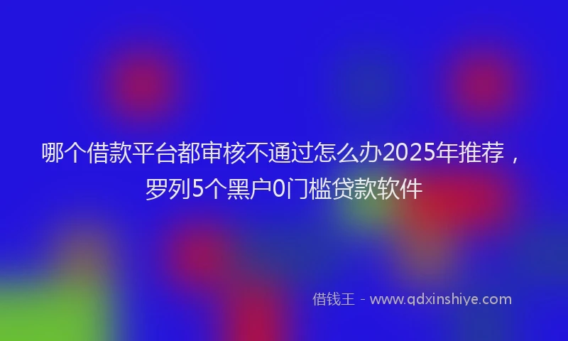 哪个借款平台都审核不通过怎么办2025年推荐，罗列5个黑户0门槛贷款软件