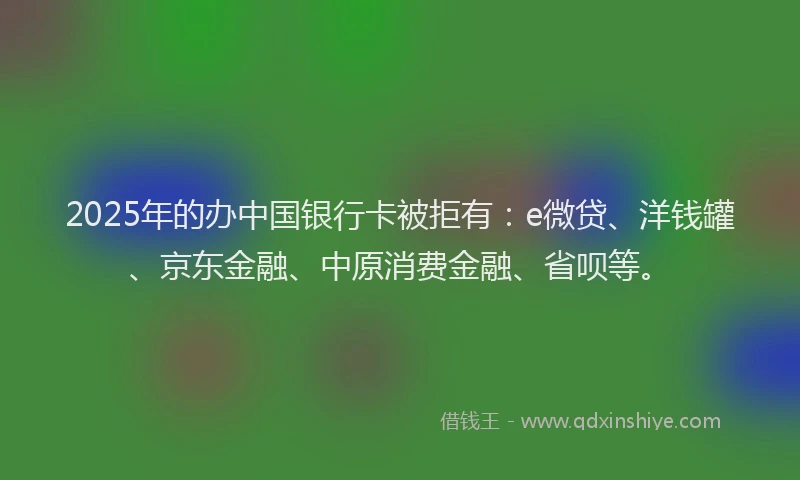 2025年的办中国银行卡被拒有：e微贷、洋钱罐、京东金融、中原消费金融、省呗等。