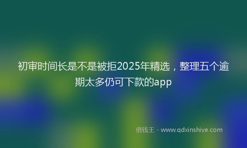 初审时间长是不是被拒2025年精选，整理五个逾期太多仍可下款的app