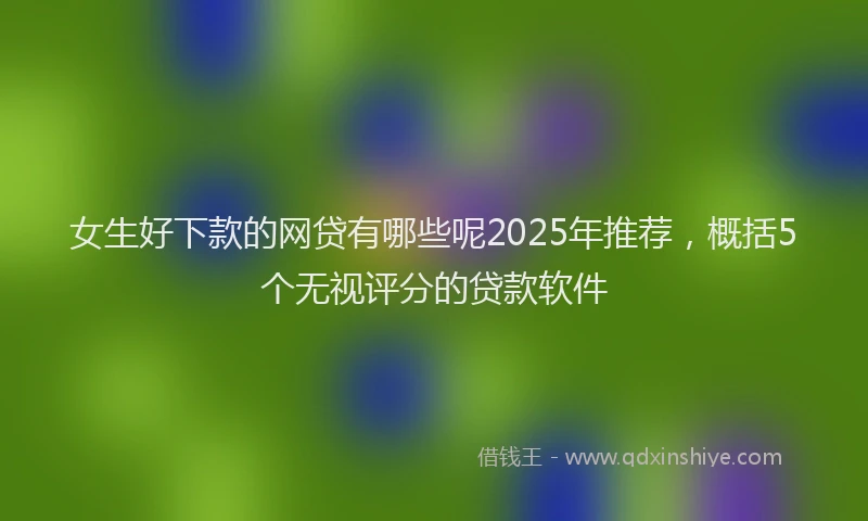 女生好下款的网贷有哪些呢2025年推荐，概括5个无视评分的贷款软件