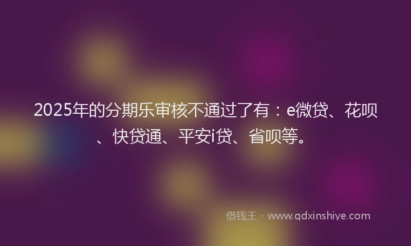 2025年的分期乐审核不通过了有：e微贷、花呗、快贷通、平安i贷、省呗等。