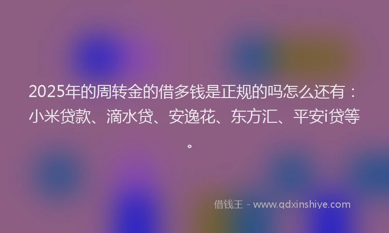 2025年的周转金的借多钱是正规的吗怎么还有：小米贷款、滴水贷、安逸花、东方汇、平安i贷等。