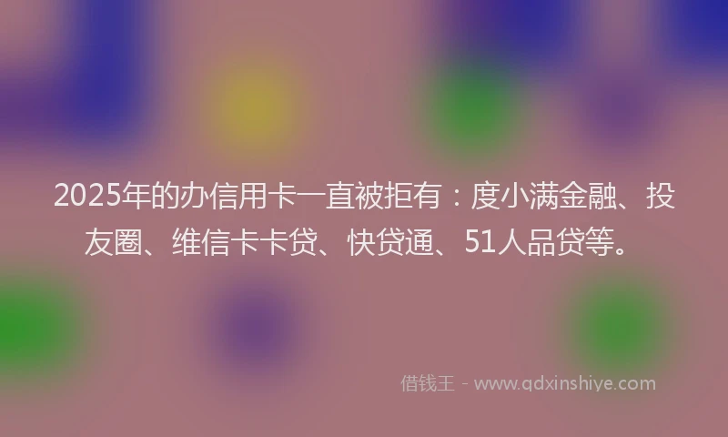 2025年的办信用卡一直被拒有：度小满金融、投友圈、维信卡卡贷、快贷通、51人品贷等。