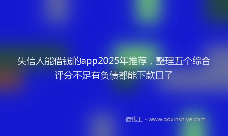 失信人能借钱的app2025年推荐，整理五个综合评分不足有负债都能下款口子