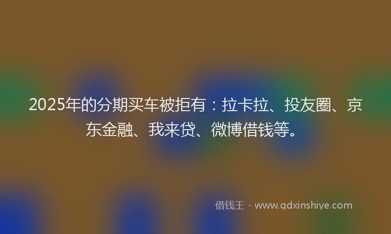 2025年的分期买车被拒有：拉卡拉、投友圈、京东金融、我来贷、微博借钱等。