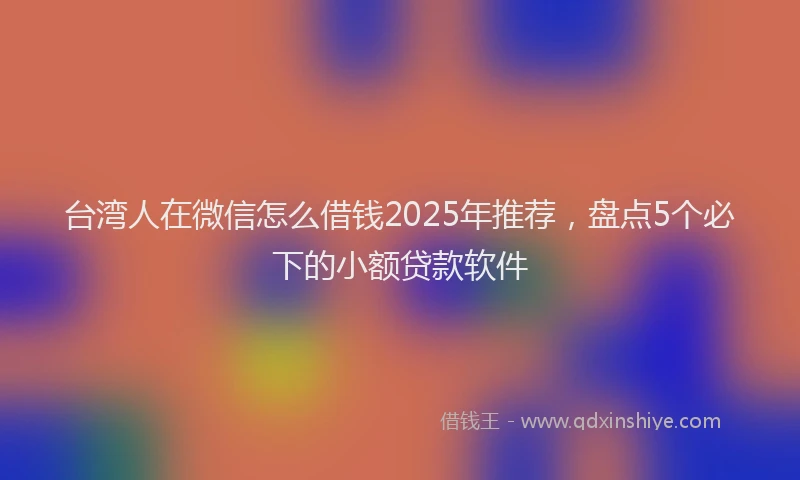 台湾人在微信怎么借钱2025年推荐，盘点5个必下的小额贷款软件