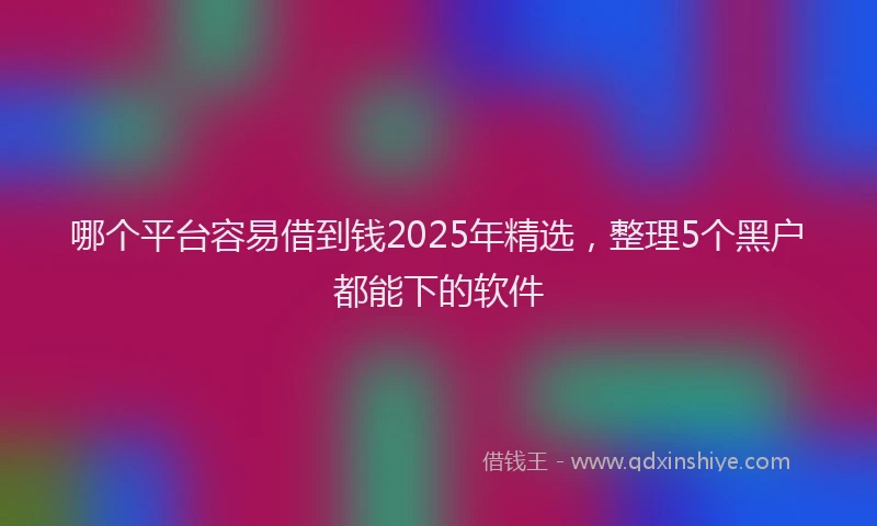 哪个平台容易借到钱2025年精选，整理5个黑户都能下的软件