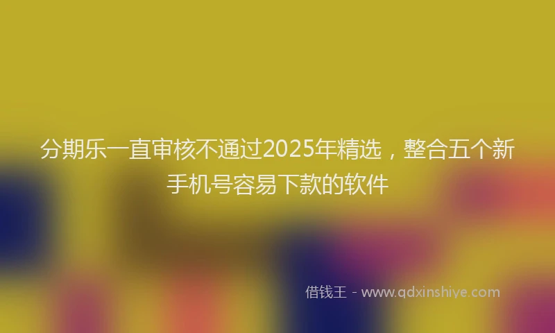 分期乐一直审核不通过2025年精选，整合五个新手机号容易下款的软件