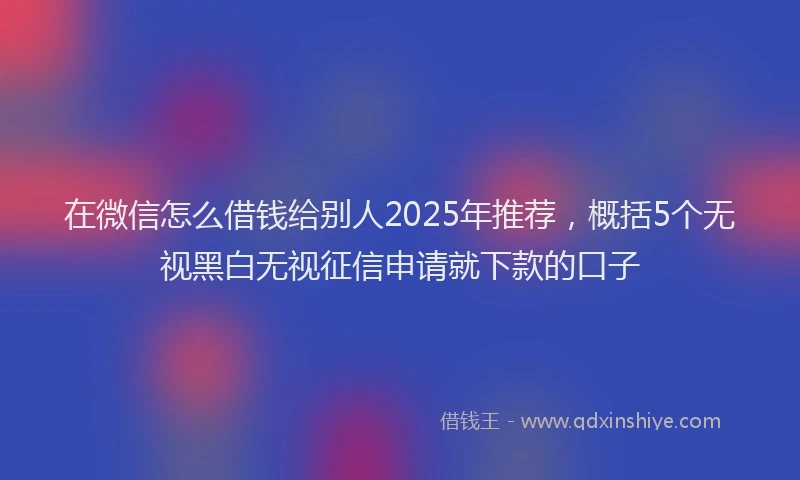 在微信怎么借钱给别人2025年推荐，概括5个无视黑白无视征信申请就下款的口子