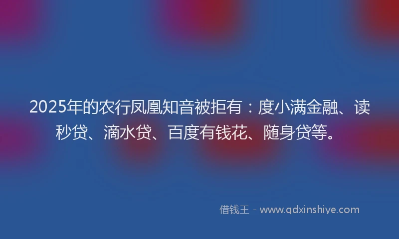 2025年的农行凤凰知音被拒有：度小满金融、读秒贷、滴水贷、百度有钱花、随身贷等。