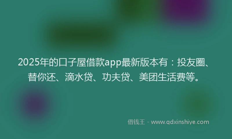2025年的口子屋借款app最新版本有：投友圈、替你还、滴水贷、功夫贷、美团生活费等。