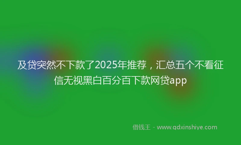 及贷突然不下款了2025年推荐，汇总五个不看征信无视黑白百分百下款网贷app