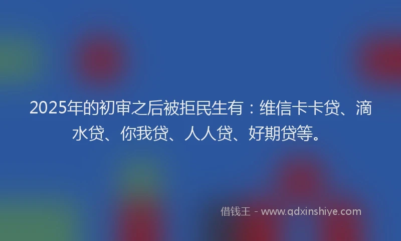2025年的初审之后被拒民生有：维信卡卡贷、滴水贷、你我贷、人人贷、好期贷等。