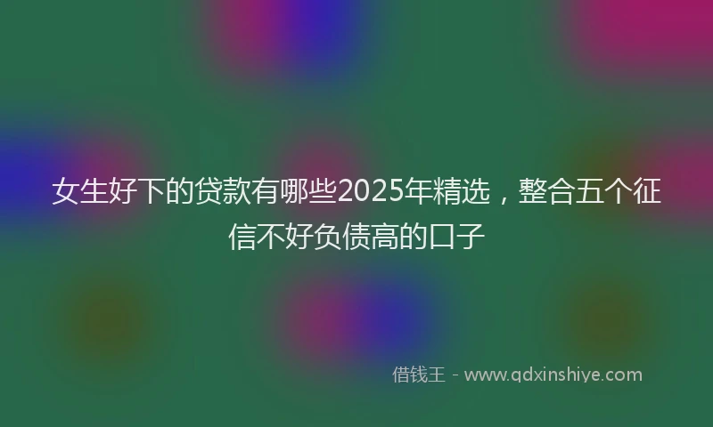 女生好下的贷款有哪些2025年精选，整合五个征信不好负债高的口子