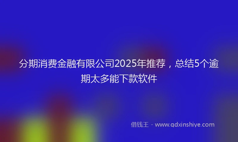分期消费金融有限公司2025年推荐，总结5个逾期太多能下款软件