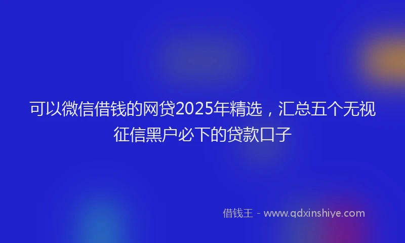 可以微信借钱的网贷2025年精选，汇总五个无视征信黑户必下的贷款口子