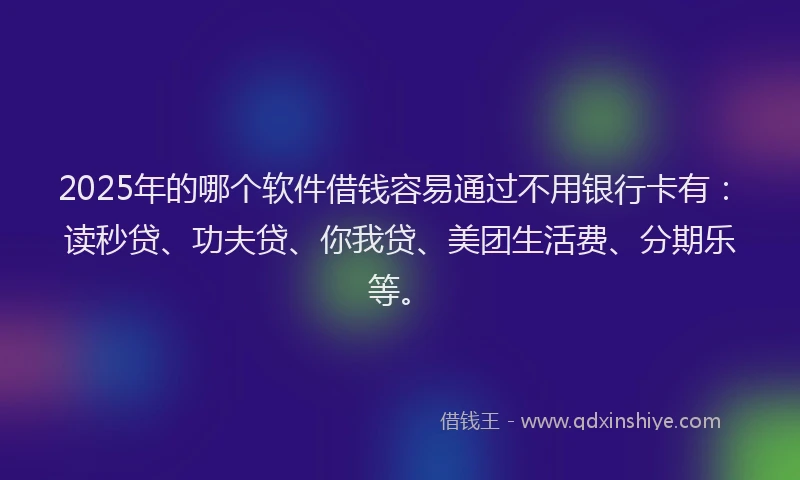 2025年的哪个软件借钱容易通过不用银行卡有：读秒贷、功夫贷、你我贷、美团生活费、分期乐等。