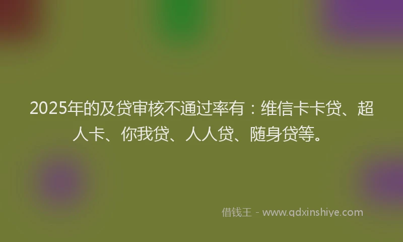 2025年的及贷审核不通过率有：维信卡卡贷、超人卡、你我贷、人人贷、随身贷等。