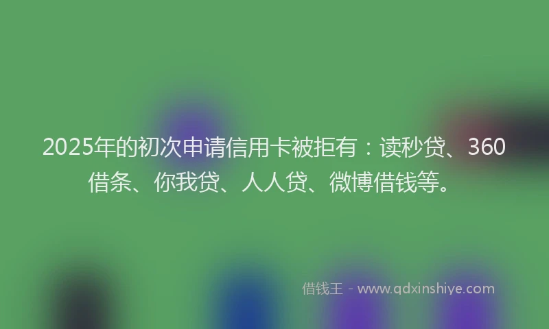 2025年的初次申请信用卡被拒有：读秒贷、360借条、你我贷、人人贷、微博借钱等。