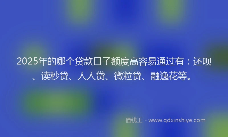 2025年的哪个贷款口子额度高容易通过有：还呗、读秒贷、人人贷、微粒贷、融逸花等。